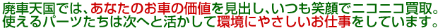 廃車天国では、あなたのお車の価値を見出し、いつも笑顔でニコニコ買取。廃車、使えるパーツたちは次へと活かして環境にやさしいお仕事をしています。