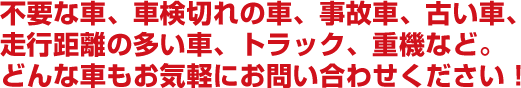 不要な車、車検切れの車、事故車、古い車。走行距離の多い車、トラック、重機など。どんな車もお気軽にお問い合わせください！